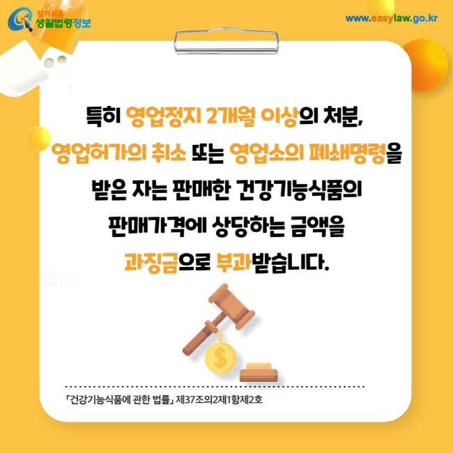 특히 영업정지 2개월 이상의 처분, 영업허가의 취소 또는 영업소의 폐쇄명령을 받은 자는 판매한 건강기능식품의 판매가격에 상당하는 금액을 과징금으로 부과받습니다.「건강기능식품에 관한 법률」 제37조의2제1항제2호